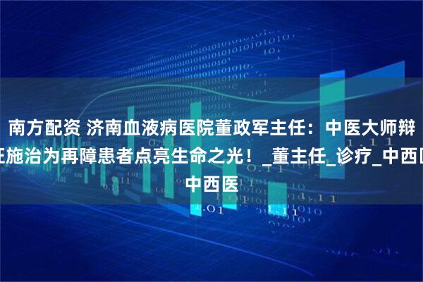 南方配资 济南血液病医院董政军主任：中医大师辩证施治为再障患者点亮生命之光！_董主任_诊疗_中西医