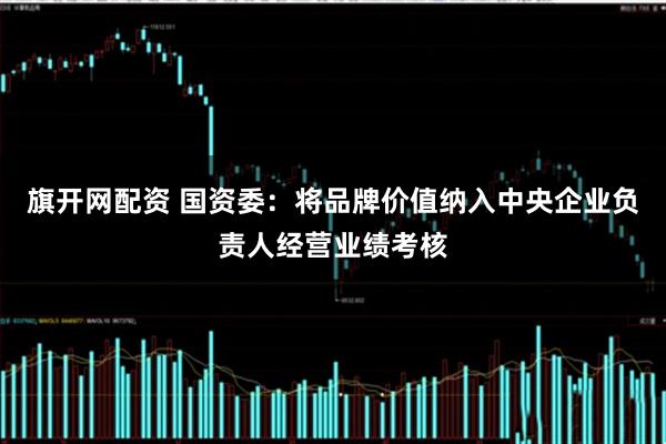 旗开网配资 国资委：将品牌价值纳入中央企业负责人经营业绩考核