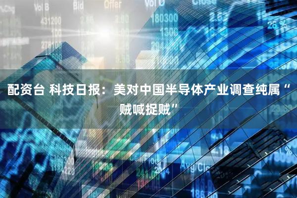 配资台 科技日报：美对中国半导体产业调查纯属“贼喊捉贼”
