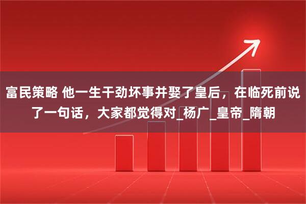 富民策略 他一生干劲坏事并娶了皇后，在临死前说了一句话，大家都觉得对_杨广_皇帝_隋朝