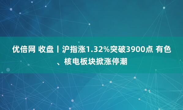 优倍网 收盘丨沪指涨1.32%突破3900点 有色、核电板块掀涨停潮