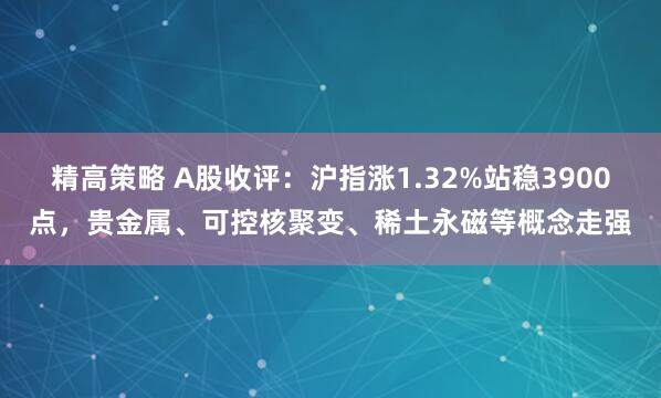 精高策略 A股收评：沪指涨1.32%站稳3900点，贵金属、可控核聚变、稀土永磁等概念走强