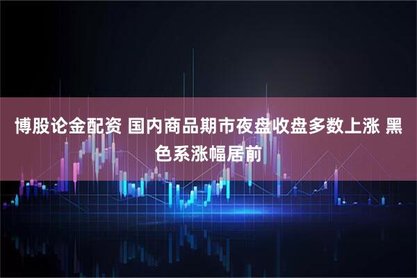 博股论金配资 国内商品期市夜盘收盘多数上涨 黑色系涨幅居前